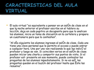 El aula virtual “es equivalente a pensar en un salón de clase en el que la noche anterior el profesor escribe en el tablero su lección, deja en cada pupitre un documento para que lo analicen los alumnos, inicia un tema de discusión en la cartelera y prepara un cuestionario para que lo contesten”.  “ Al día siguiente los alumnos ingresan al salón de clase. Cada uno tiene una clave personal que le permite el acceso y puede entrar a cualquier hora. Uno por uno van realizando lo que les indicó el profesor y luego se van. Si coinciden varios en el salón de clase pueden iniciar una charla y compartir sus puntos de vista. Si el profesor está presente en ese momento, puede contestar las preguntas de los alumnos inmediatamente. Si no es así, las preguntas quedan en el buzón del profesor hasta que éste las resuelva”. 