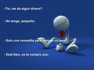-Tio, me da algún dinero?
- Solo una monedita para compar un pan.
- No tengo, pequeño.
- Está bien, yo te compro uno.
 