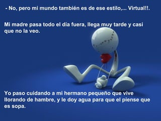 Mi madre pasa todo el día fuera, llega muy tarde y casi
que no la veo.
- No, pero mi mundo también es de ese estilo,... Virtual!!.
Yo paso cuidando a mi hermano pequeño que vive
llorando de hambre, y le doy agua para que el piense que
es sopa.
 
