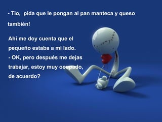 - Tio, pida que le pongan al pan manteca y queso
también!
Ahí me doy cuenta que el
pequeño estaba a mi lado.
- OK, pero después me dejas
trabajar, estoy muy ocupado,
de acuerdo?
 