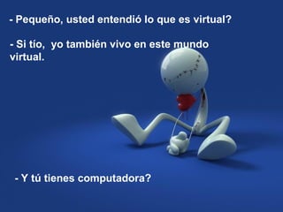 - Pequeño, usted entendió lo que es virtual?
- Si tío, yo también vivo en este mundo
virtual.
- Y tú tienes computadora?
 