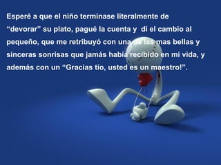 Esperé a que el niño terminase literalmente de
“devorar” su plato, pagué la cuenta y di el cambio al
pequeño, que me retribuyó con una de las mas bellas y
sinceras sonrisas que jamás había recibido en mi vida, y
además con un “Gracias tío, usted es un maestro!”.
 