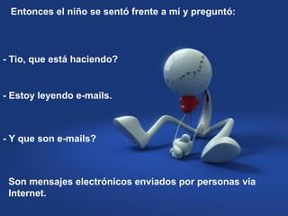 Entonces el niño se sentó frente a mí y preguntó:
- Tio, que está haciendo?
- Estoy leyendo e-mails.
- Y que son e-mails?
Son mensajes electrónicos enviados por personas vía
Internet.
 