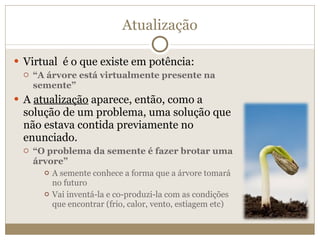 Atualização Virtual  é o que existe em potência: “ A árvore está virtualmente presente na semente” A  atualização  aparece, então, como a solução de um problema, uma solução que não estava contida previamente no enunciado. “ O problema da semente é fazer brotar uma árvore” A semente conhece a forma que a árvore tomará no futuro Vai inventá-la e co-produzi-la com as condições que encontrar (frio, calor, vento, estiagem etc) 