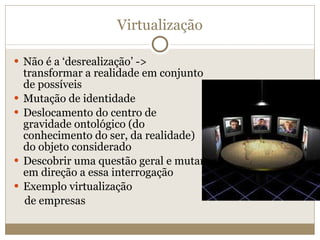 Virtualização Não é a ‘desrealização’ -> transformar a realidade em conjunto de possíveis Mutação de identidade Deslocamento do centro de gravidade ontológico (do conhecimento do ser, da realidade) do objeto considerado Descobrir uma questão geral e mutar em direção a essa interrogação Exemplo virtualização de empresas 