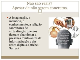 Não são reais?  Apesar de não serem concretos. A imaginação, a memória, o conhecimento, a religião são vetores de virtualização que nos fizeram abandonar a presença muito antes da informatização e das redes digitais. (Michel Serres) 