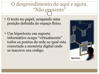 O desprendimento do aqui e agora. “Não presente” O texto no papel, ocupando uma posição definida do espaço físico. Um hipertexto em suporte informático ocupa “virtualmente” todos os pontos da rede ao qual esta conectada a memória digital onde se inscreve seu código. 