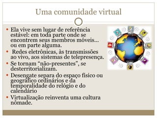 Uma comunidade virtual Ela vive sem lugar de referência estável: em toda parte onde se encontrem seus membros móveis... ou em parte alguma. Redes eletrônicas, às transmissões ao vivo, aos sistemas de telepresença. Se tornam “não-presentes”, se desterritorializam. Desengate separa do espaço físico ou geográfico ordinários e da temporalidade do relógio e do calendário Virtualização reinventa uma cultura nômade. 