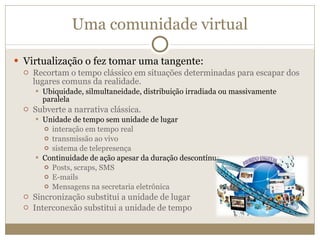 Uma comunidade virtual Virtualização o fez tomar uma tangente: Recortam o tempo clássico em situações determinadas para escapar dos lugares comuns da realidade. Ubiquidade, silmultaneidade, distribuição irradiada ou massivamente paralela Subverte a narrativa clássica. Unidade de tempo sem unidade de lugar  interação em tempo real transmissão ao vivo sistema de telepresença Continuidade de ação apesar da duração descontínua Posts, scraps, SMS E-mails Mensagens na secretaria eletrônica Sincronização substitui a unidade de lugar Interconexão substitui a unidade de tempo 