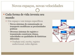 Novos espaços, novas velocidades Cada forma de vida inventa seu mundo Um espaço e um tempo específicos Novos sistemas de comunicação ou transporte modificam as proximidades práticas Diversos sistemas de registro e transmissão constroem ritmos, velocidades ou qualidades de históricas diferentes Tradição oral, escrita, registro audioviosual, redes digirais 
