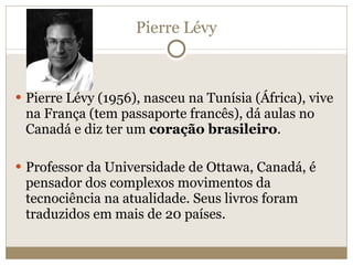 Pierre Lévy Pierre Lévy (1956), nasceu na Tunísia (África), vive na França (tem passaporte francês), dá aulas no Canadá e diz ter um  coração brasileiro . Professor da Universidade de Ottawa, Canadá, é pensador dos complexos movimentos da tecnociência na atualidade. Seus livros foram traduzidos em mais de 20 países. 