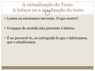 A virtualização do Texto  A leitura ou a atualização do texto Lemos ou escutamos um texto. O que ocorre? O espaço do sentido não preexiste à leitura. É ao percorrê-lo, ao cartografá-lo que o fabricamos, que o atualizamos. 