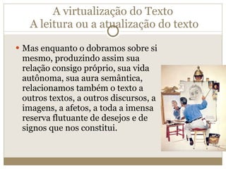 A virtualização do Texto  A leitura ou a atualização do texto Mas enquanto o dobramos sobre si mesmo, produzindo assim sua relação consigo próprio, sua vida autônoma, sua aura semântica, relacionamos também o texto a outros textos, a outros discursos, a imagens, a afetos, a toda a imensa reserva flutuante de desejos e de signos que nos constitui. 