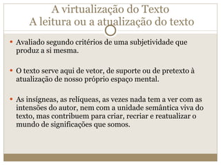 A virtualização do Texto  A leitura ou a atualização do texto Avaliado segundo critérios de uma subjetividade que produz a si mesma. O texto serve aqui de vetor, de suporte ou de pretexto à atualização de nosso próprio espaço mental. As insígneas, as relíqueas, as vezes nada tem a ver com as intensões do autor, nem com a unidade semântica viva do texto, mas contribuem para criar, recriar e reatualizar o mundo de significações que somos. 