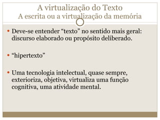 A virtualização do Texto A escrita ou a virtualização da memória Deve-se entender “texto” no sentido mais geral: discurso elaborado ou propósito deliberado. “ hipertexto” Uma tecnologia intelectual, quase sempre, exterioriza, objetiva, virtualiza uma função cognitiva, uma atividade mental. 