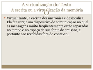A virtualização do Texto   A escrita ou a virtualização da memória Virtualizante, a escrita dessincroniza e deslocaliza. Ela fez surgir um dispositivo de comunicação no qual as mensagens muito freqüentemente estão separadas no tempo e no espaço de sua fonte de emissão, e portanto são recebidas fora do contexto.. 