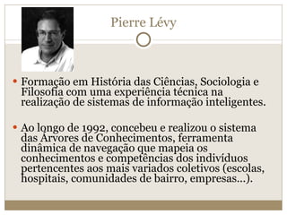 Pierre Lévy Formação em História das Ciências, Sociologia e Filosofia com uma experiência técnica na realização de sistemas de informação inteligentes. Ao longo de 1992, concebeu e realizou o sistema das Árvores de Conhecimentos, ferramenta dinâmica de navegação que mapeia os conhecimentos e competências dos indivíduos pertencentes aos mais variados coletivos (escolas, hospitais, comunidades de bairro, empresas...). 
