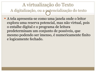 A virtualização do Texto   A digitalização, ou a potencialização do texto A tela apresenta-se como uma janela onde o leitor explora uma reserva potencial, mas não virtual, pois o entalhe digital e o programa de leitura predeterminam um conjunto de possíveis, que mesmo podendo ser imenso, é numericamente finito e logicamente fechado. 