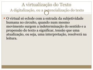 A virtualização do Texto   A digitalização, ou a potencialização do texto O virtual só eclode com a entrada da subjetividade humana no circuito, quando num mesmo movimento surgem a indeterminação do sentido e a propensão do texto a significar, tensão que uma atualização, ou seja, uma interpretação, resolverá na leitura. 