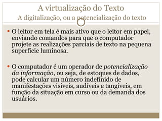 A virtualização do Texto   A digitalização, ou a potencialização do texto O leitor em tela é mais ativo que o leitor em papel, enviando comandos para que o computador projete as realizações parciais de texto na pequena superfície luminosa. O computador é um operador de  potencialização da informação , ou seja, de estoques de dados, pode calcular um número indefinido de manifestações visiveis, audíveis e tangíveis, em função da situação em curso ou da demanda dos usuários. 