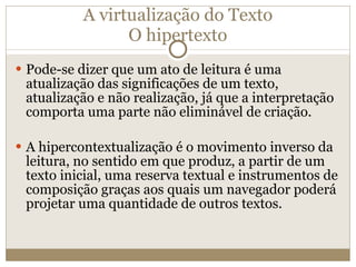 A virtualização do Texto O hipertexto Pode-se dizer que um ato de leitura é uma atualização das significações de um texto, atualização e não realização, já que a interpretação comporta uma parte não eliminável de criação. A hipercontextualização é o movimento inverso da leitura, no sentido em que produz, a partir de um texto inicial, uma reserva textual e instrumentos de composição graças aos quais um navegador poderá projetar uma quantidade de outros textos. 