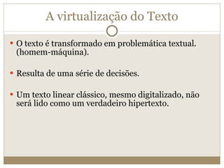 A virtualização do Texto O texto é transformado em problemática textual. (homem-máquina). Resulta de uma série de decisões. Um texto linear clássico, mesmo digitalizado, não será lido como um verdadeiro hipertexto. 