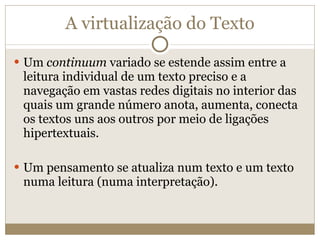 A virtualização do Texto Um  continuum  variado se estende assim entre a leitura individual de um texto preciso e a navegação em vastas redes digitais no interior das quais um grande número anota, aumenta, conecta os textos uns aos outros por meio de ligações hipertextuais. Um pensamento se atualiza num texto e um texto numa leitura (numa interpretação). 