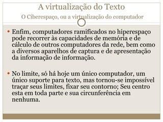 A virtualização do Texto   O Ciberespaço, ou a virtualização do computador Enfim, computadores ramificados no hiperespaço pode recorrer às capacidades de memória e de cálculo de outros computadores da rede, bem como a diversos aparelhos de captura e de apresentação da informação de informação. No limite, só há hoje um único computador, um único suporte para texto, mas tornou-se impossível traçar seus limites, fixar seu contorno; Seu centro esta em toda parte e sua circunferência em nenhuma. 