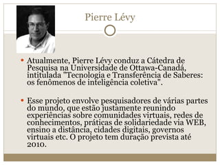 Pierre Lévy Atualmente, Pierre Lévy conduz a Cátedra de Pesquisa na Universidade de Ottawa-Canadá, intitulada "Tecnologia e Transferência de Saberes: os fenômenos de inteligência coletiva". Esse projeto envolve pesquisadores de várias partes do mundo, que estão justamente reunindo experiências sobre comunidades virtuais, redes de conhecimentos, práticas de solidariedade via WEB, ensino a distância, cidades digitais, governos virtuais etc. O projeto tem duração prevista até 2010. 