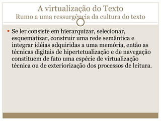 A virtualização do Texto Rumo a uma ressurgência da cultura do texto Se ler consiste em hierarquizar, selecionar, esquematizar, construir uma rede semântica e integrar idéias adquiridas a uma memória, então as técnicas digitais de hipertetualização e de navegação constituem de fato uma espécie de virtualização técnica ou de exteriorização dos processos de leitura. 