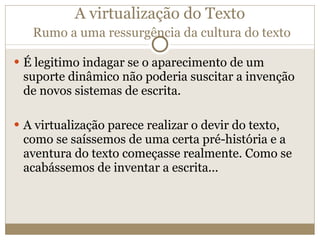 A virtualização do Texto   Rumo a uma ressurgência da cultura do texto É legitimo indagar se o aparecimento de um suporte dinâmico não poderia suscitar a invenção de novos sistemas de escrita. A virtualização parece realizar o devir do texto, como se saíssemos de uma certa pré-história e a aventura do texto começasse realmente. Como se acabássemos de inventar a escrita... 