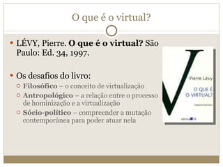 O que é o virtual? LÉVY, Pierre.  O que é o virtual?  São Paulo: Ed. 34, 1997.  Os desafios do livro: Filosófico  – o conceito de virtualização Antropológico  – a relação entre o processo de hominização e a virtualização Sócio-político  – compreender a mutação contemporânea para poder atuar nela  