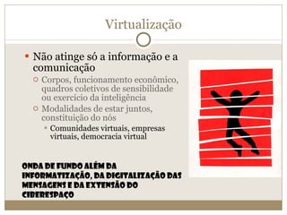 Virtualização Não atinge só a informação e a comunicação Corpos, funcionamento econômico, quadros coletivos de sensibilidade ou exercício da inteligência Modalidades de estar juntos, constituição do nós  Comunidades virtuais, empresas virtuais, democracia virtual Onda de fundo além da informatização, da digitalização das mensagens e da extensão do ciberespaço 