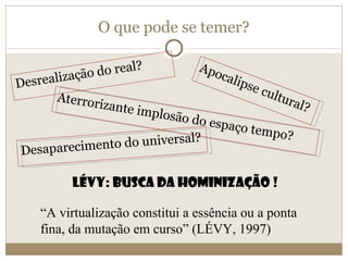 O que pode se temer? Desrealização do real? Desaparecimento do universal? Apocalipse cultural? Aterrorizante implosão do espaço tempo? Lévy: Busca da hominização ! “ A virtualização constitui a essência ou a ponta fina, da mutação em curso” (LÉVY, 1997) 