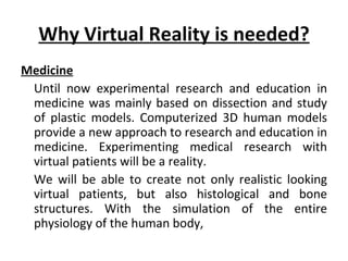 Why Virtual Reality is needed?
Medicine
 Until now experimental research and education in
 medicine was mainly based on dissection and study
 of plastic models. Computerized 3D human models
 provide a new approach to research and education in
 medicine. Experimenting medical research with
 virtual patients will be a reality.
 We will be able to create not only realistic looking
 virtual patients, but also histological and bone
 structures. With the simulation of the entire
 physiology of the human body,
 