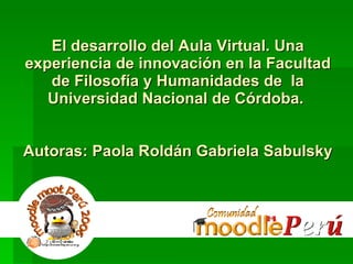 El desarrollo del Aula Virtual. Una experiencia de innovación en la Facultad de Filosofía y Humanidades de  la Universidad Nacional de Córdoba.  Autoras: Paola Roldán Gabriela Sabulsky 