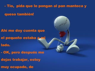 - Tio,  pida que le pongan al pan manteca y queso también!  Ahí me doy cuenta que el pequeño estaba a mi lado.  - OK, pero después me dejas trabajar, estoy muy ocupado, de acuerdo? 