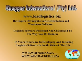 www.loadlogistics.biz
Developers Of Freight,Courier,Distribution and
            Warehouse Software.

Logistics Software Developed And Customized To
            The Way You Do Business

 15 Years Experience In Developing And Installing
  Logistics Software In South Africa & The U.K.
                                                                 GREENLAND




                                                                                                             RUSSIA

                                             CANADA




       WWW.WinFreight.CO.ZA
                                                                             EUROPE


                                             USA

                                                                                              M IDDLE EAST
                                                                                                                      ASIA




                                                                             AFRICA




                                                       SOUTH




       WWW.WINTRACKER.CO.ZA
                                                      AM ERICA




                                                                                                                             AUSTRALIA




                                                                                      ANTARCTICA
 