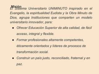 Misión
El Sistema Universitario UNIMINUTO inspirado en el
Evangelio, la espiritualidad Eudista y la Obra Minuto de
Dios, agrupa Instituciones que comparten un modelo
universitario innovador, para:
● Ofrecer Educación Superior de alta calidad, de fácil
acceso, integral y flexible.
● Formar profesionales altamente competentes,
éticamente orientados y líderes de procesos de
transformación social.
● Construir un país justo, reconciliado, fraternal y en
paz.