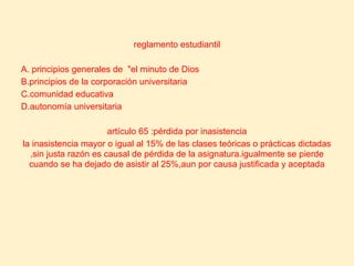 reglamento estudiantil
A. principios generales de "el minuto de Dios
B.principios de la corporación universitaria
C.comunidad educativa
D.autonomía universitaria
artículo 65 :pérdida por inasistencia
la inasistencia mayor o igual al 15% de las clases teóricas o prácticas dictadas
,sin justa razón es causal de pérdida de la asignatura.igualmente se pierde
cuando se ha dejado de asistir al 25%,aun por causa justificada y aceptada