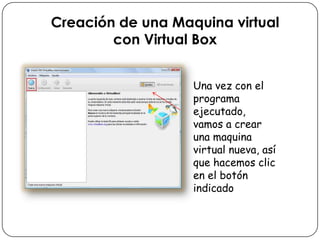 Creación de una Maquina virtual
con Virtual Box
Una vez con el
programa
ejecutado,
vamos a crear
una maquina
virtual nueva, así
que hacemos clic
en el botón
indicado
 