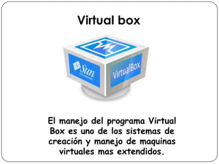 Virtual box
El manejo del programa Virtual
Box es uno de los sistemas de
creación y manejo de maquinas
virtuales mas extendidos.
 