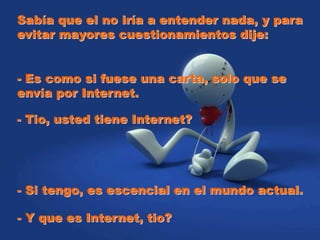 Sabía que el no iría a entender nada, y para
evitar mayores cuestionamientos dije:
- Es como si fuese una carta, solo que se
envía por Internet.
- Tio, usted tiene Internet?
- Si tengo, es escencial en el mundo actual.
- Y que es Internet, tio?
 