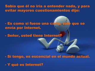 Sabía que él no iría a entender nada, y para
evitar mayores cuestionamientos dije:  
- Es como si fuese una carta, solo que se
envía por Internet.  
- Señor, usted tiene Internet?  
- Sí tengo, es escencial en el mundo actual.
- Y qué es Internet?
 