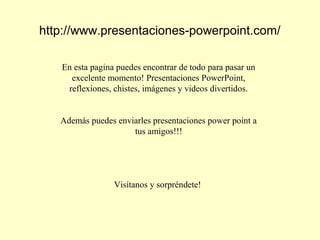 http://www.presentaciones-powerpoint.com/
En esta pagina puedes encontrar de todo para pasar un
excelente momento! Presentaciones PowerPoint,
reflexiones, chistes, imágenes y videos divertidos.
Además puedes enviarles presentaciones power point a
tus amigos!!!
Visítanos y sorpréndete!
 
