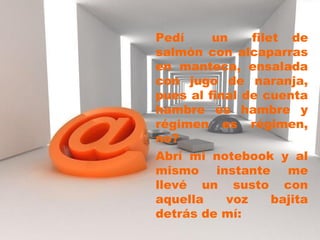 Pedí un filet de
salmón con alcaparras
en manteca, ensalada
con jugo de naranja,
pues al final de cuenta
hambre es hambre y
régimen es régimen,
no?
Abrí mi notebook y al
mismo instante me
llevé un susto con
aquella voz bajita
detrás de mí:
 