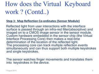 Step 3: Map Reflection Co-ordinates (Sensor Module)
Reflected light from user interactions with the interface
surface is passed through an infra-red filter(absorptive) and
imaged on to a CMOS image sensor in the sensor module.
Custom hardware embedded in the sensor chip (the Virtual
Interface Processing Core) then makes a real-time
determination of the location of the reflected light.
The processing core can track multiple reflection events
simultaneously and can thus support both multiple keystrokes
and single keystrokes.
The sensor watches finger movements and translates them
into keystrokes in the device.
7 August 2015 9
How does the Virtual Keyboard
work ? (Contd..)
 