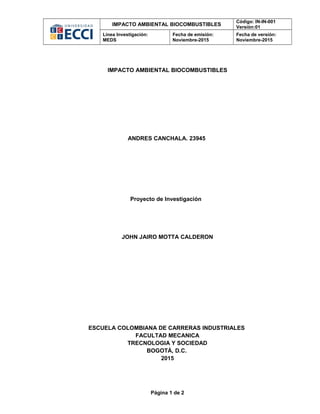 IMPACTO AMBIENTAL BIOCOMBUSTIBLES
Código: IN-IN-001
Versión:01
Línea Investigación:
MEDS
Fecha de emisión:
Noviembre-2015
Fecha de versión:
Noviembre-2015
IMPACTO AMBIENTAL BIOCOMBUSTIBLES
ANDRES CANCHALA. 23945
Proyecto de Investigación
JOHN JAIRO MOTTA CALDERON
ESCUELA COLOMBIANA DE CARRERAS INDUSTRIALES
FACULTAD MECANICA
TRECNOLOGIA Y SOCIEDAD
BOGOTÁ, D.C.
2015
Página 1 de 2
 