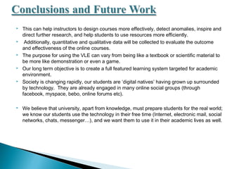  This can help instructors to design courses more effectively, detect anomalies, inspire and
direct further research, and help students to use resources more efficiently.
 Additionally, quantitative and qualitative data will be collected to evaluate the outcome
and effectiveness of the online courses.
 The purpose for using the VLE can vary from being like a textbook or scientific material to
be more like demonstration or even a game.
 Our long term objective is to create a full featured learning system targeted for academic
environment.
 Society is changing rapidly, our students are ‘digital natives’ having grown up surrounded
by technology. They are already engaged in many online social groups (through
facebook, myspace, bebo, online forums etc).
 We believe that university, apart from knowledge, must prepare students for the real world;
we know our students use the technology in their free time (Internet, electronic mail, social
networks, chats, messenger…), and we want them to use it in their academic lives as well.
 