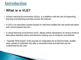  What is a VLE?What is a VLE?
 Virtual Learning Environments (VLEs) is a platform with the aim of supporting
learning and teaching activities across the internet.
 A VLE is an education system based on web that models the real world education
with virtual classes test etc…
 A virtual learning environment (VLE) allows online interactions of various kinds to
take place between tutors and learners making use of computer and internet .
 Typically Web-based, VLEs provide an integrated set of internet tools, enable
easy upload of materials and offer a consistent look and feel that can be
customized by the user.
 